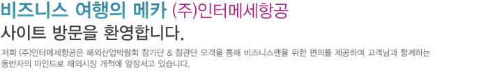 저희 (주)인터메세항공은 해외산업박람회 참가단 & 참관단 모객을 통해 비즈니스맨을 위한 편의 제공하며 고객님과 함께하는 동반자의 마인드로 해외시장 개척에 앞장서고 있습니다. 